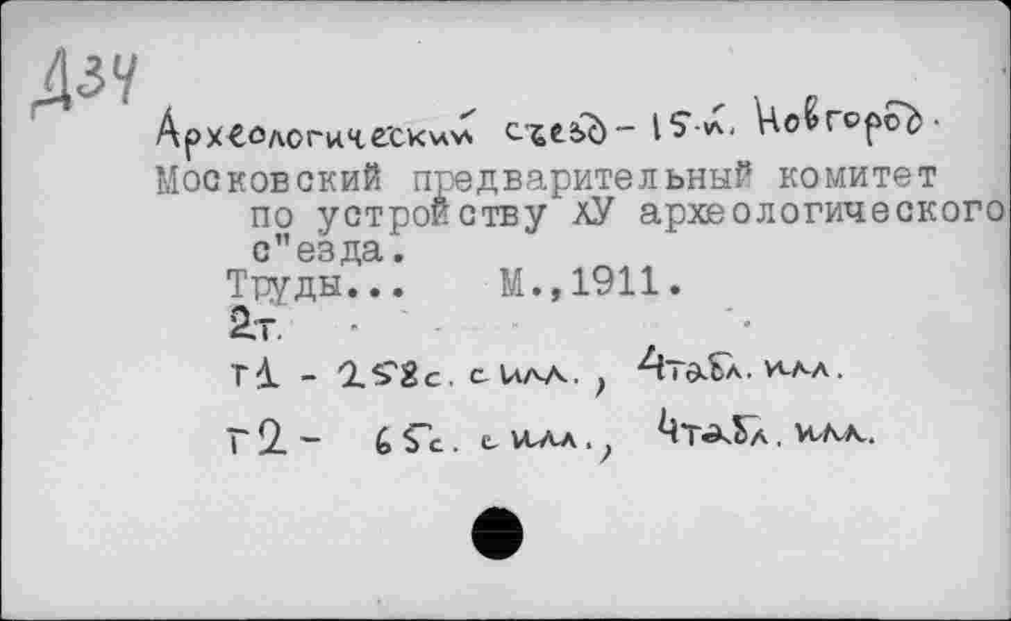 ﻿Дзу
АрХ€ОдогиЧё'СК\л>л	Но^ Горой-
Московский предварительный комитет по устройству лУ археологического с”езда.
Труды... М.,1911.
2.Т.	■
- 'ZS'Sc. CUAA. , AtôlSa. И^Л.
Г 2. - G Ç'c.. С vtAA. ?	. илк.